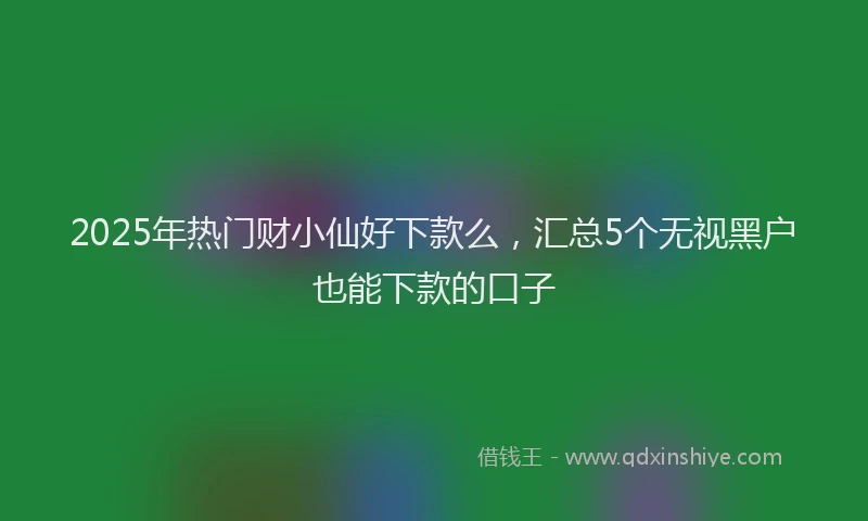 2025年热门财小仙好下款么，汇总5个无视黑户也能下款的口子