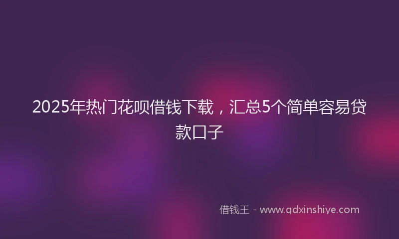 2025年热门花呗借钱下载，汇总5个简单容易贷款口子