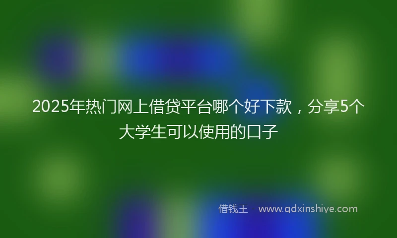 2025年热门网上借贷平台哪个好下款，分享5个大学生可以使用的口子