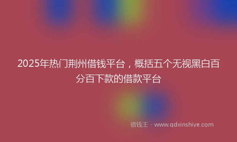 2025年热门荆州借钱平台，概括五个无视黑白百分百下款的借款平台