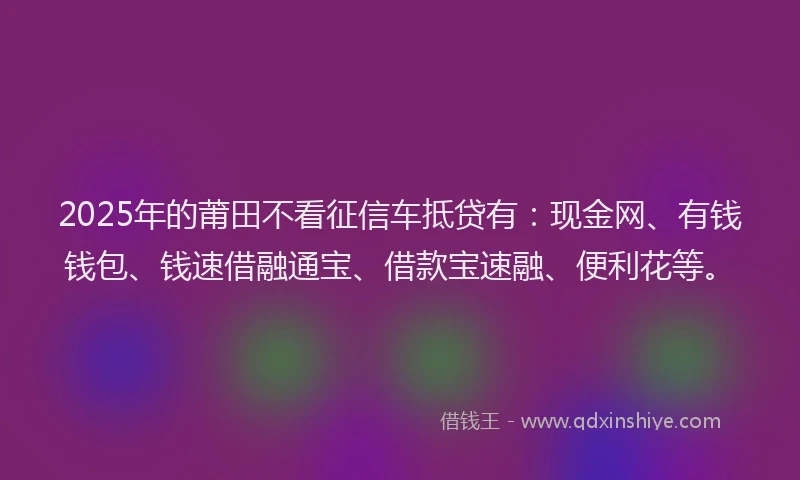 2025年的莆田不看征信车抵贷有：现金网、有钱钱包、钱速借融通宝、借款宝速融、便利花等。