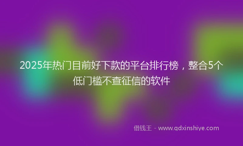 2025年热门目前好下款的平台排行榜，整合5个低门槛不查征信的软件