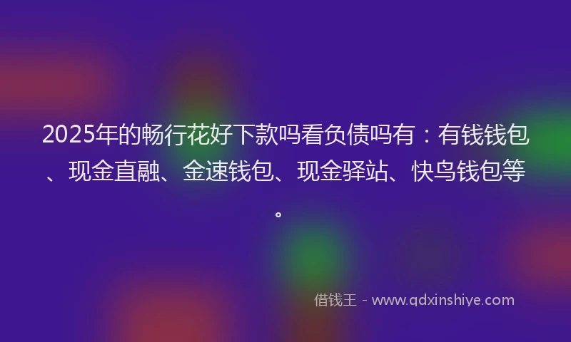 2025年的畅行花好下款吗看负债吗有：有钱钱包、现金直融、金速钱包、现金驿站、快鸟钱包等。