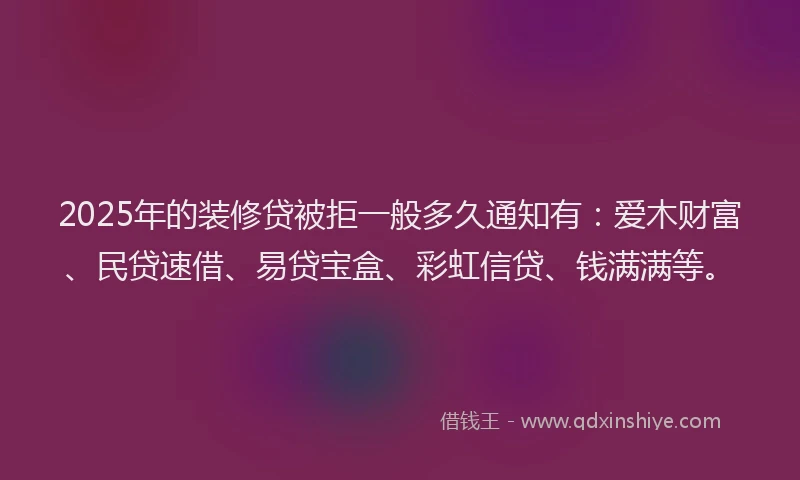2025年的装修贷被拒一般多久通知有：爱木财富、民贷速借、易贷宝盒、彩虹信贷、钱满满等。