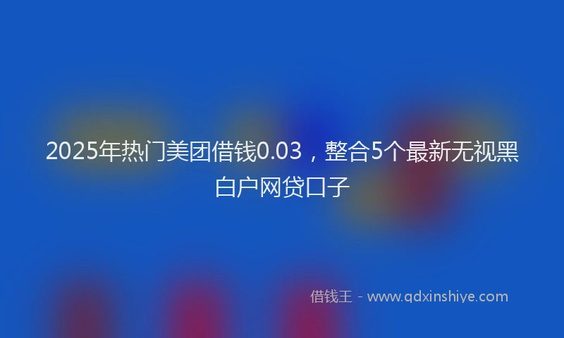 2025年热门美团借钱0.03，整合5个最新无视黑白户网贷口子
