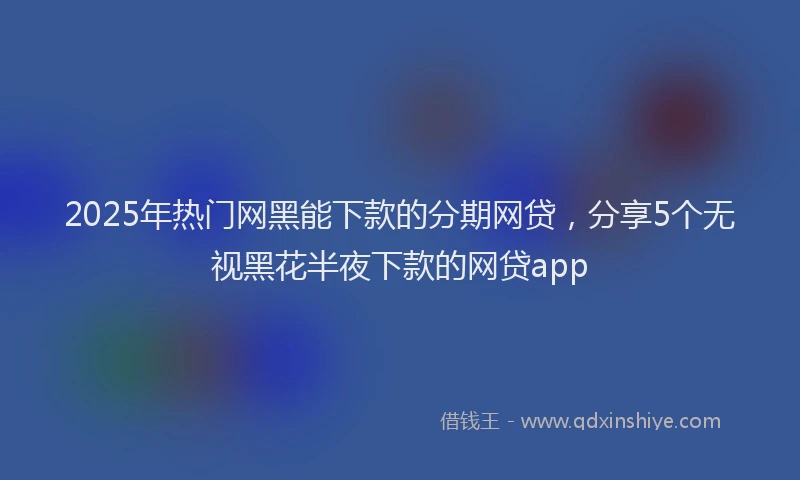 2025年热门网黑能下款的分期网贷，分享5个无视黑花半夜下款的网贷app