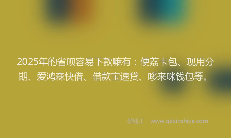 2025年的省呗容易下款嘛有：便荔卡包、现用分期、爱鸿森快借、借款宝速贷、哆来咪钱包等。