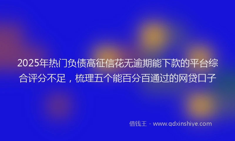 2025年热门负债高征信花无逾期能下款的平台综合评分不足，梳理五个能百分百通过的网贷口子