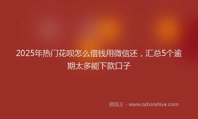 2025年热门花呗怎么借钱用微信还，汇总5个逾期太多能下款口子