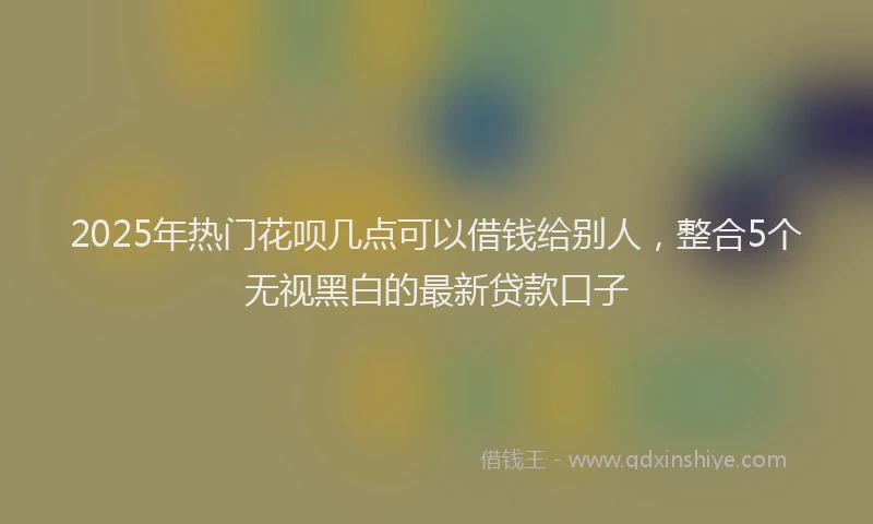 2025年热门花呗几点可以借钱给别人，整合5个无视黑白的最新贷款口子