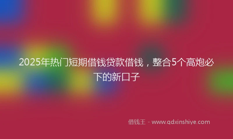 2025年热门短期借钱贷款借钱，整合5个高炮必下的新口子