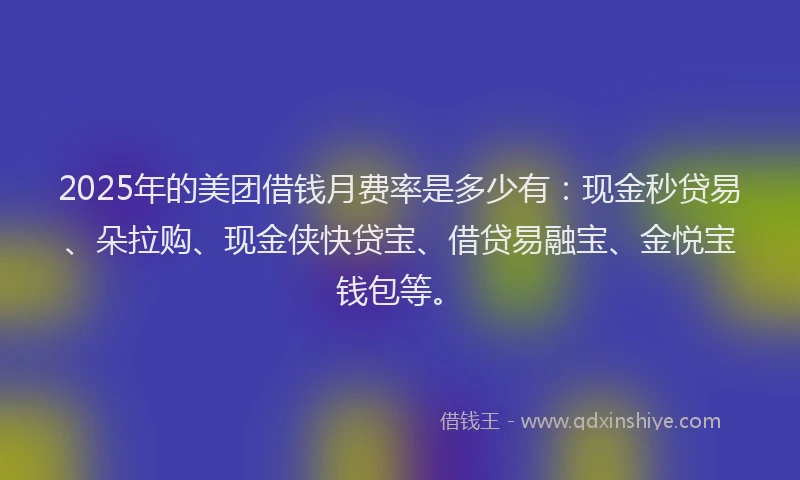 2025年的美团借钱月费率是多少有：现金秒贷易、朵拉购、现金侠快贷宝、借贷易融宝、金悦宝钱包等。