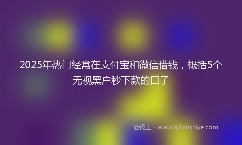2025年热门经常在支付宝和微信借钱，概括5个无视黑户秒下款的口子