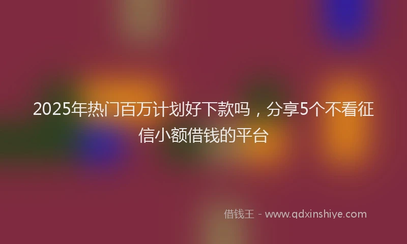 2025年热门百万计划好下款吗，分享5个不看征信小额借钱的平台