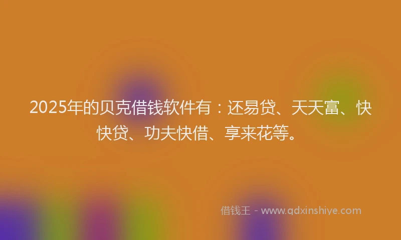2025年的贝克借钱软件有：还易贷、天天富、快快贷、功夫快借、享来花等。