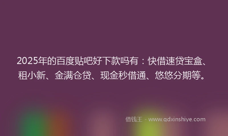 2025年的百度贴吧好下款吗有：快借速贷宝盒、租小新、金满仓贷、现金秒借通、悠悠分期等。