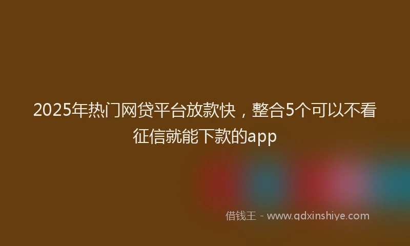 2025年热门网贷平台放款快，整合5个可以不看征信就能下款的app