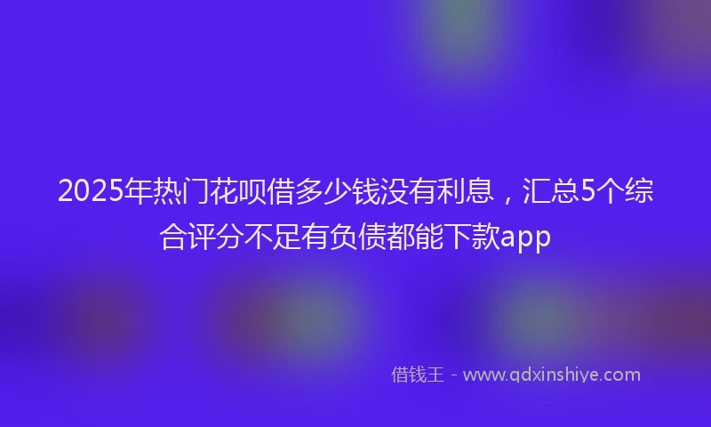 2025年热门花呗借多少钱没有利息，汇总5个综合评分不足有负债都能下款app