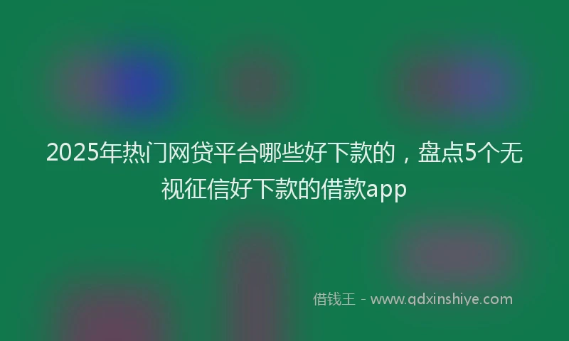 2025年热门网贷平台哪些好下款的，盘点5个无视征信好下款的借款app