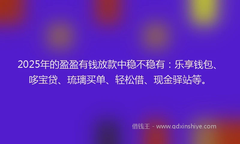 2025年的盈盈有钱放款中稳不稳有：乐享钱包、哆宝贷、琉璃买单、轻松借、现金驿站等。