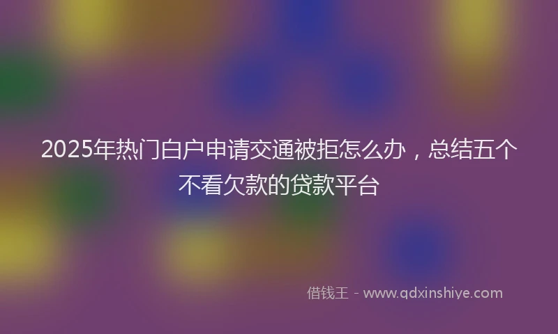 2025年热门白户申请交通被拒怎么办，总结五个不看欠款的贷款平台