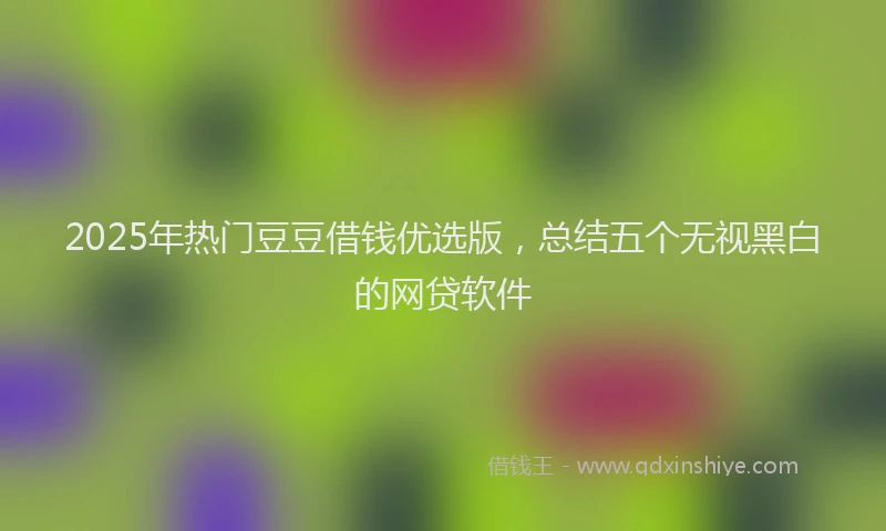 2025年热门豆豆借钱优选版，总结五个无视黑白的网贷软件