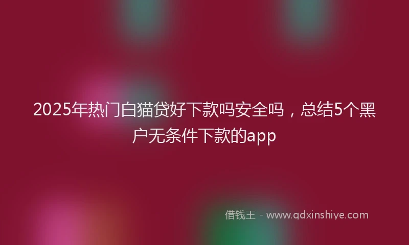 2025年热门白猫贷好下款吗安全吗，总结5个黑户无条件下款的app