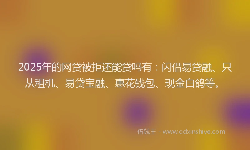 2025年的网贷被拒还能贷吗有：闪借易贷融、只从租机、易贷宝融、惠花钱包、现金白鸽等。