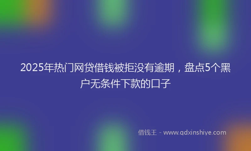 2025年热门网贷借钱被拒没有逾期，盘点5个黑户无条件下款的口子