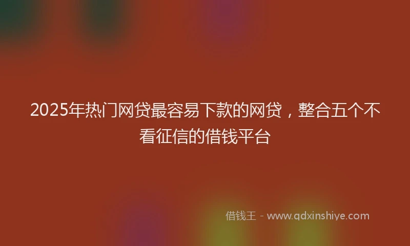 2025年热门网贷最容易下款的网贷，整合五个不看征信的借钱平台