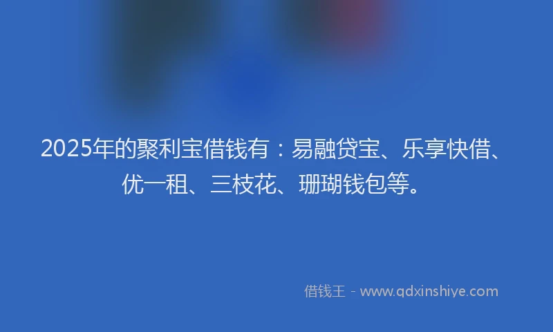 2025年的聚利宝借钱有：易融贷宝、乐享快借、优一租、三枝花、珊瑚钱包等。