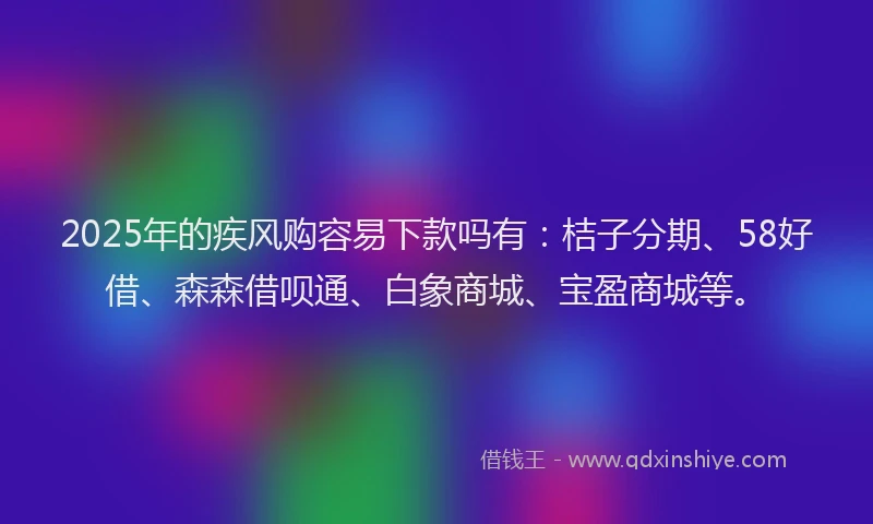 2025年的疾风购容易下款吗有：桔子分期、58好借、森森借呗通、白象商城、宝盈商城等。