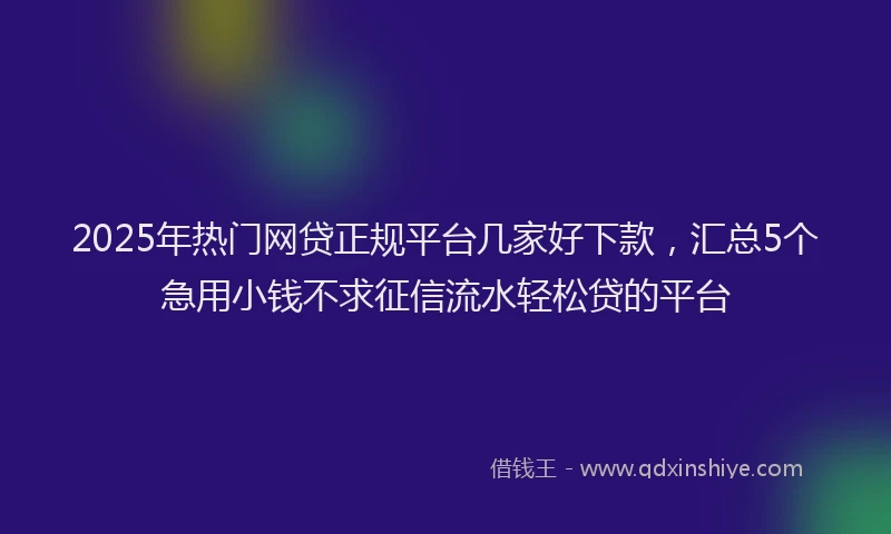 2025年热门网贷正规平台几家好下款，汇总5个急用小钱不求征信流水轻松贷的平台