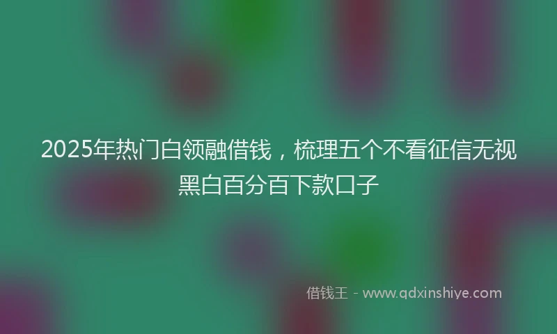 2025年热门白领融借钱，梳理五个不看征信无视黑白百分百下款口子