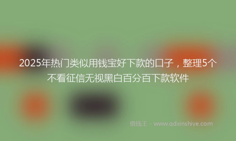 2025年热门类似用钱宝好下款的口子，整理5个不看征信无视黑白百分百下款软件