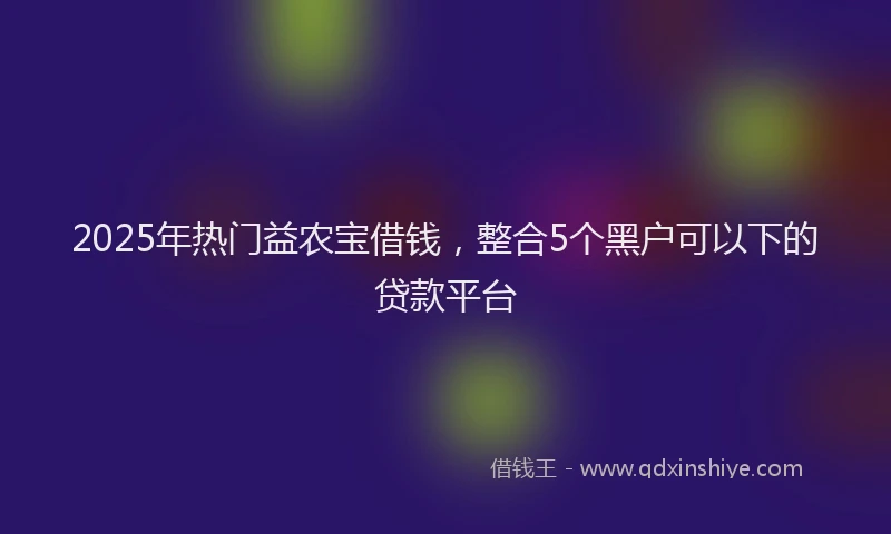 2025年热门益农宝借钱，整合5个黑户可以下的贷款平台