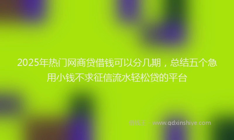 2025年热门网商贷借钱可以分几期，总结五个急用小钱不求征信流水轻松贷的平台