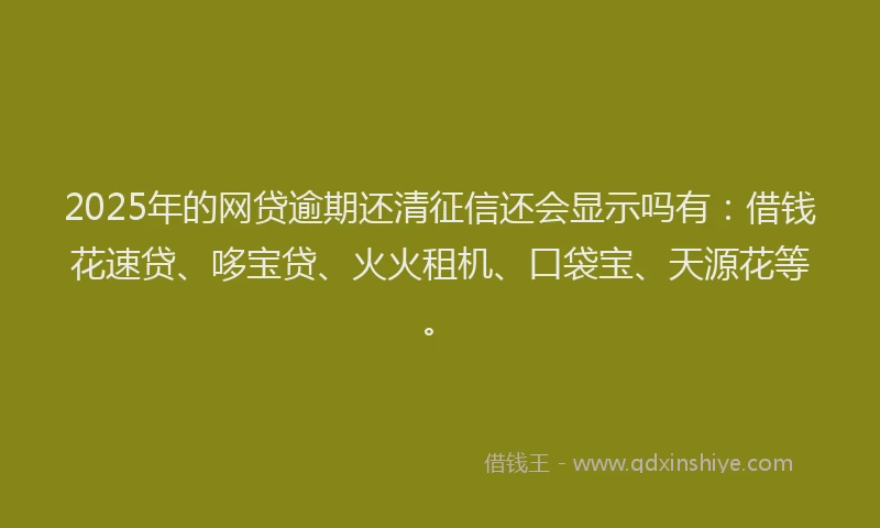 2025年的网贷逾期还清征信还会显示吗有：借钱花速贷、哆宝贷、火火租机、口袋宝、天源花等。