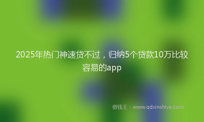 2025年热门神速贷不过，归纳5个贷款10万比较容易的app