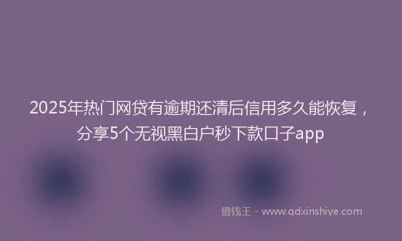 2025年热门网贷有逾期还清后信用多久能恢复，分享5个无视黑白户秒下款口子app