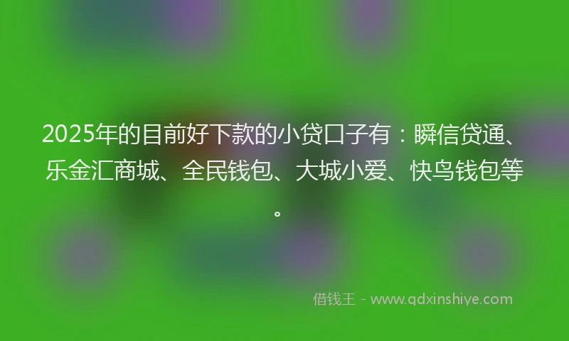 2025年的目前好下款的小贷口子有：瞬信贷通、乐金汇商城、全民钱包、大城小爱、快鸟钱包等。