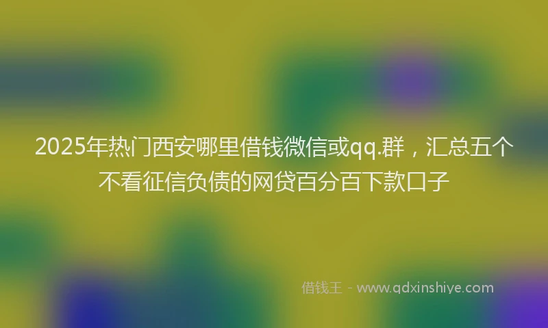 2025年热门西安哪里借钱微信或qq.群，汇总五个不看征信负债的网贷百分百下款口子