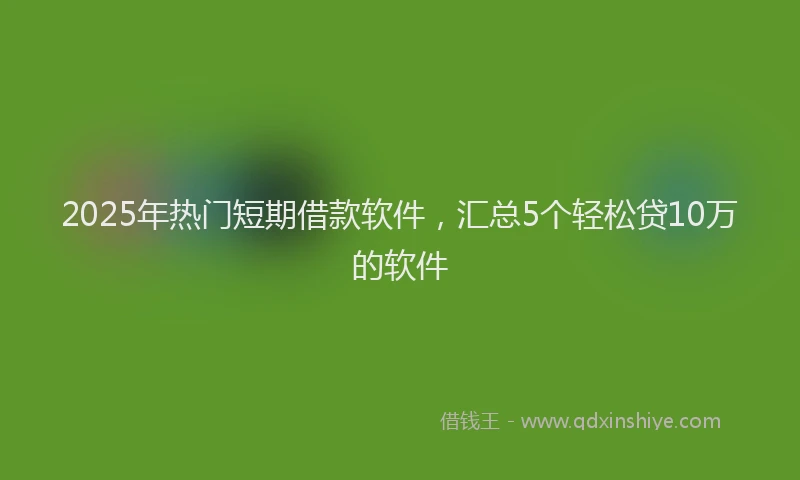 2025年热门短期借款软件，汇总5个轻松贷10万的软件