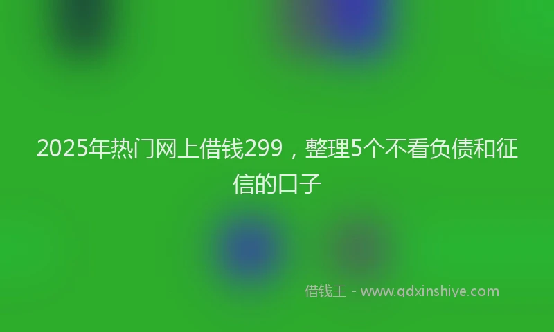 2025年热门网上借钱299，整理5个不看负债和征信的口子