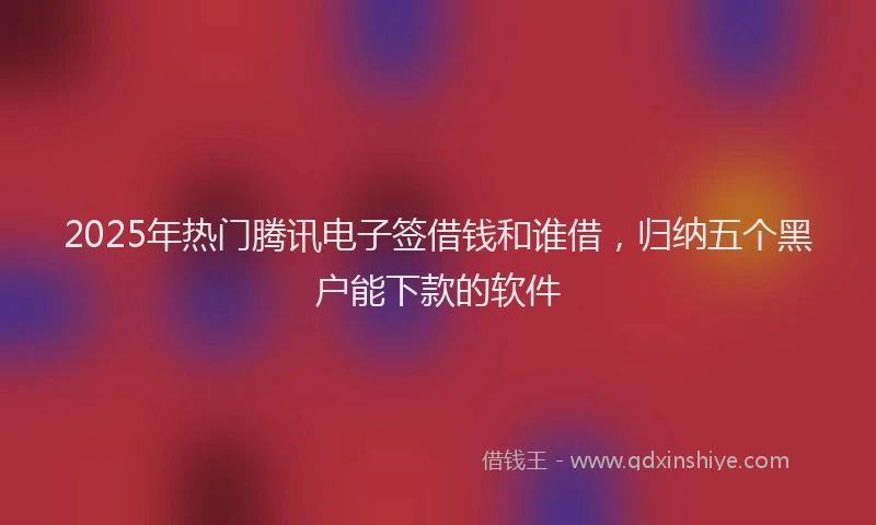 2025年热门腾讯电子签借钱和谁借，归纳五个黑户能下款的软件
