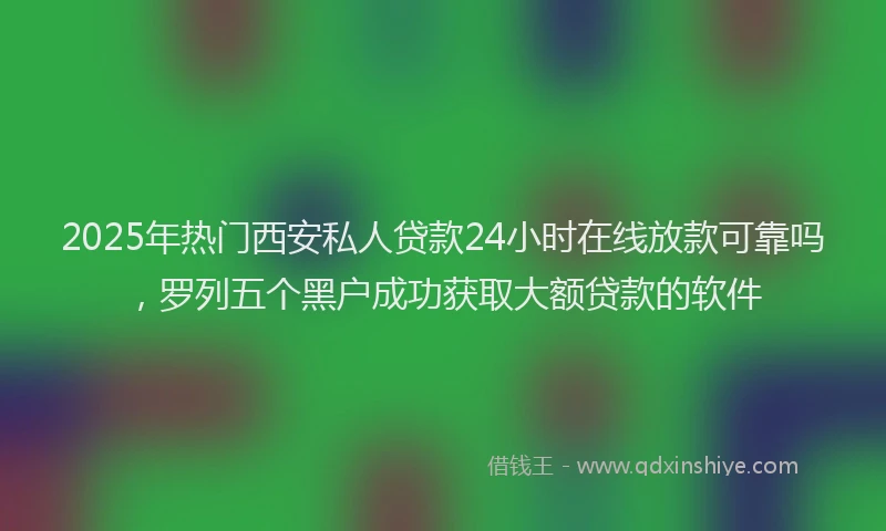 2025年热门西安私人贷款24小时在线放款可靠吗，罗列五个黑户成功获取大额贷款的软件