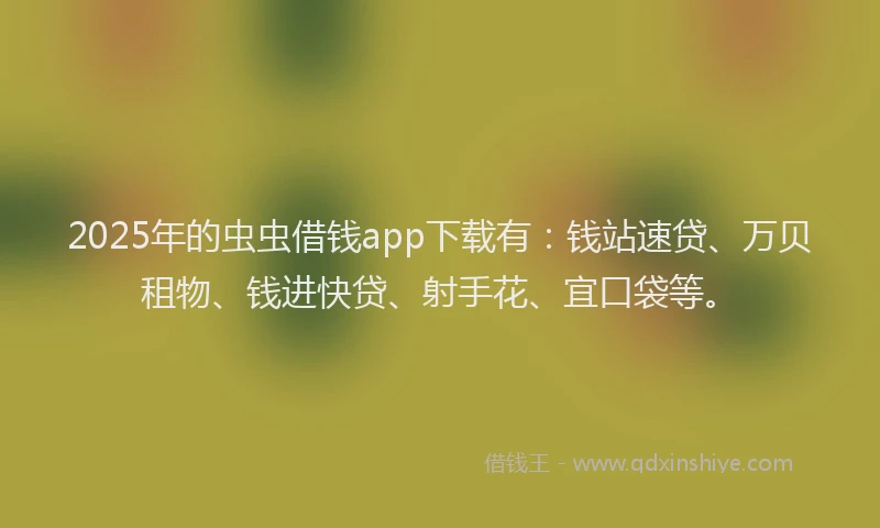2025年的虫虫借钱app下载有：钱站速贷、万贝租物、钱进快贷、射手花、宜口袋等。