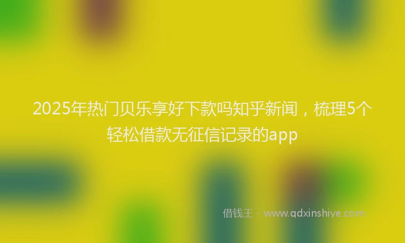 2025年热门贝乐享好下款吗知乎新闻，梳理5个轻松借款无征信记录的app