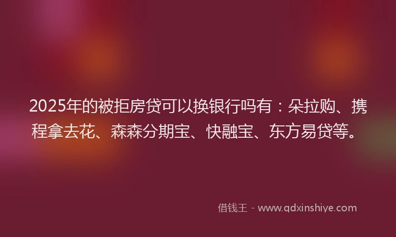 2025年的被拒房贷可以换银行吗有：朵拉购、携程拿去花、森森分期宝、快融宝、东方易贷等。