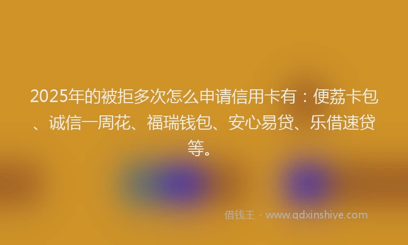 2025年的被拒多次怎么申请信用卡有：便荔卡包、诚信一周花、福瑞钱包、安心易贷、乐借速贷等。